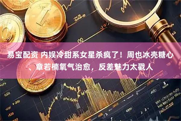 易宝配资 内娱冷甜系女星杀疯了！周也冰壳糖心、章若楠氧气治愈，反差魅力太戳人