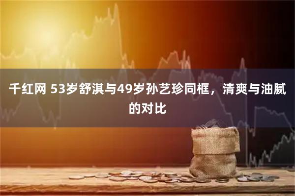 千红网 53岁舒淇与49岁孙艺珍同框，清爽与油腻的对比