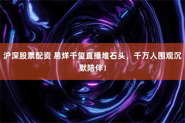 沪深股票配资 易烊千玺直播堆石头，千万人围观沉默陪伴！
