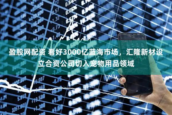 盈股网配资 看好3000亿蓝海市场，汇隆新材设立合资公司切入宠物用品领域