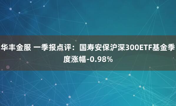 华丰金服 一季报点评：国寿安保沪深300ETF基金季度涨幅-0.98%