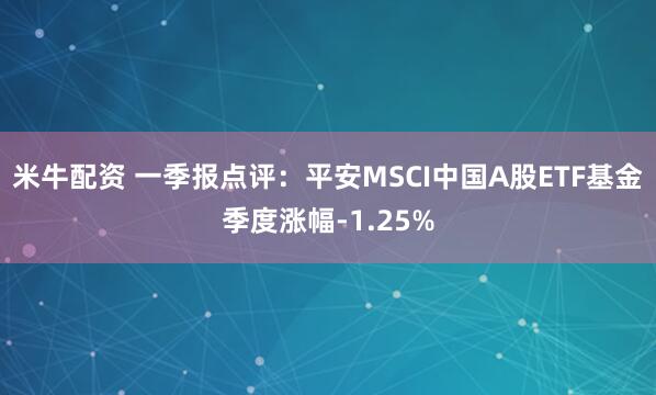 米牛配资 一季报点评：平安MSCI中国A股ETF基金季度涨幅-1.25%
