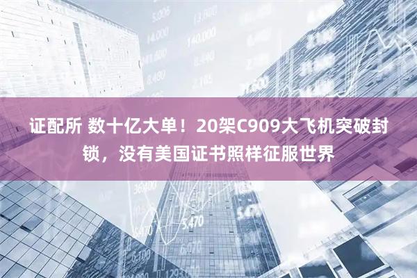 证配所 数十亿大单！20架C909大飞机突破封锁，没有美国证书照样征服世界