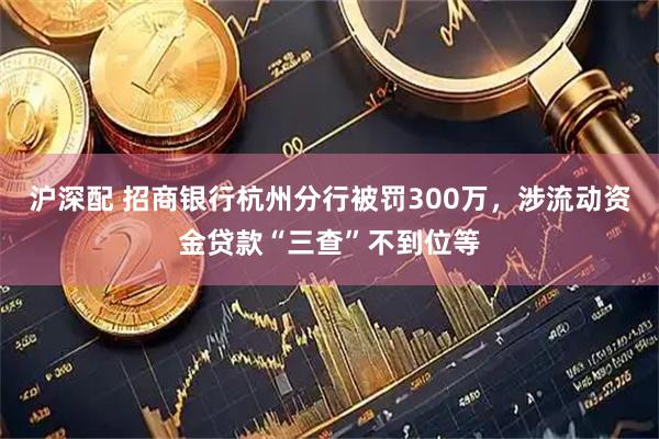 沪深配 招商银行杭州分行被罚300万，涉流动资金贷款“三查”不到位等