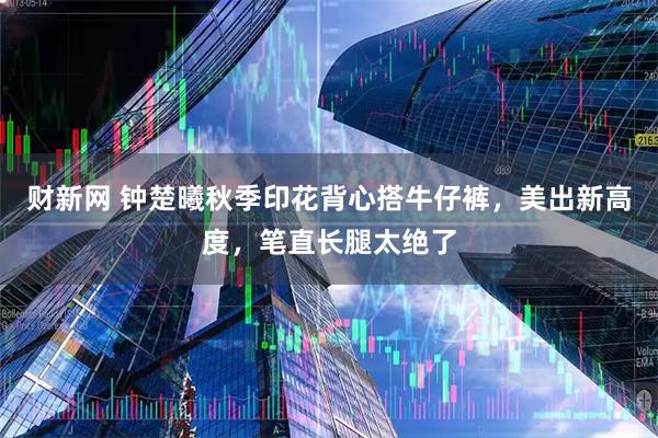 财新网 钟楚曦秋季印花背心搭牛仔裤，美出新高度，笔直长腿太绝了