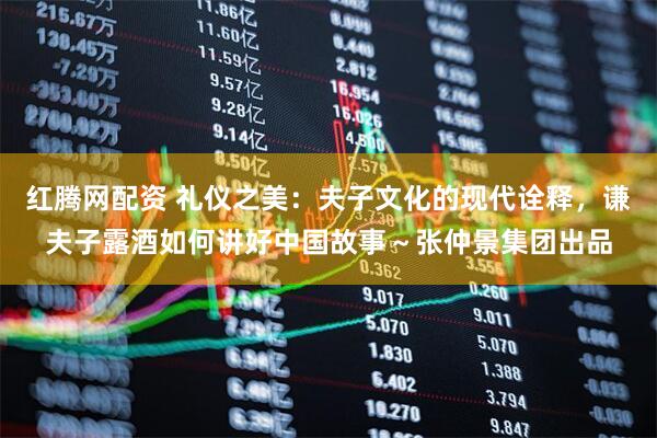 红腾网配资 礼仪之美：夫子文化的现代诠释，谦夫子露酒如何讲好中国故事～张仲景集团出品