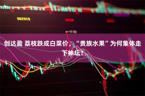 创达盈 荔枝跌成白菜价，“贵族水果”为何集体走下神坛？