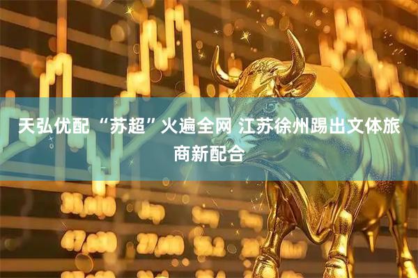 天弘优配 “苏超”火遍全网 江苏徐州踢出文体旅商新配合