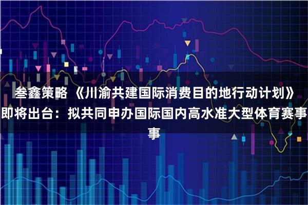 叁鑫策略 《川渝共建国际消费目的地行动计划》即将出台：拟共同申办国际国内高水准大型体育赛事