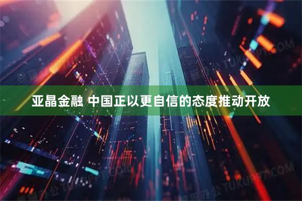 亚晶金融 中国正以更自信的态度推动开放