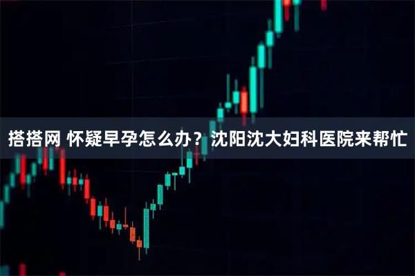 搭搭网 怀疑早孕怎么办？沈阳沈大妇科医院来帮忙