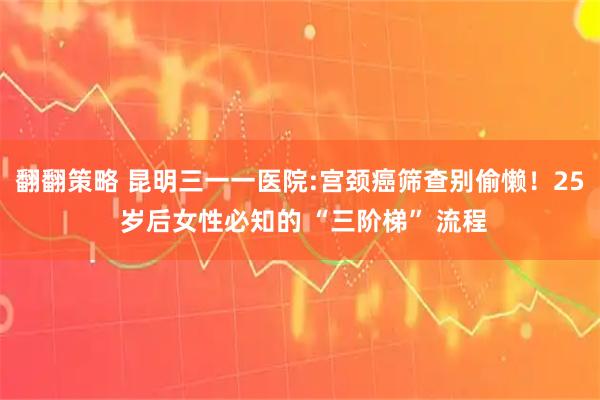 翻翻策略 昆明三一一医院:宫颈癌筛查别偷懒！25 岁后女性必知的 “三阶梯” 流程