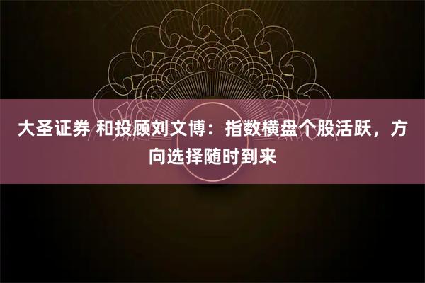 大圣证券 和投顾刘文博：指数横盘个股活跃，方向选择随时到来