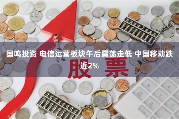 国鸣投资 电信运营板块午后震荡走低 中国移动跌近2%