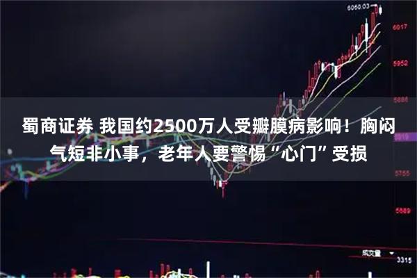 蜀商证券 我国约2500万人受瓣膜病影响！胸闷气短非小事，老年人要警惕“心门”受损