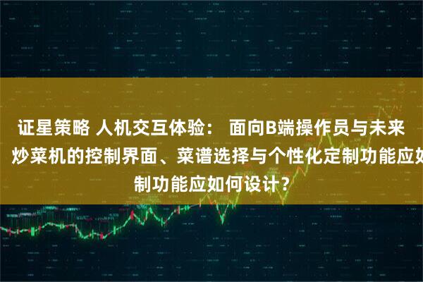 证星策略 人机交互体验： 面向B端操作员与未来C端用户，炒菜机的控制界面、菜谱选择与个性化定制功能应如何设计？