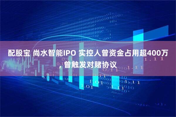 配股宝 尚水智能IPO 实控人曾资金占用超400万, 曾触发对赌协议