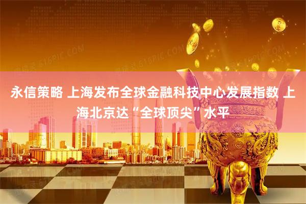 永信策略 上海发布全球金融科技中心发展指数 上海北京达“全球顶尖”水平