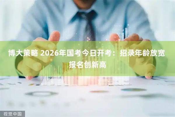 博大策略 2026年国考今日开考：招录年龄放宽 报名创新高
