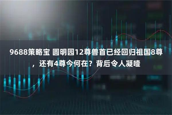 9688策略宝 圆明园12尊兽首已经回归祖国8尊，还有4尊今何在？背后令人凝噎