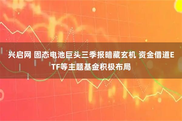 兴启网 固态电池巨头三季报暗藏玄机 资金借道ETF等主题基金积极布局