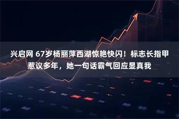 兴启网 67岁杨丽萍西湖惊艳快闪！标志长指甲惹议多年，她一句话霸气回应显真我