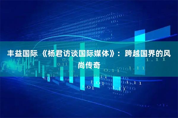丰益国际 《杨君访谈国际媒体》：跨越国界的风尚传奇