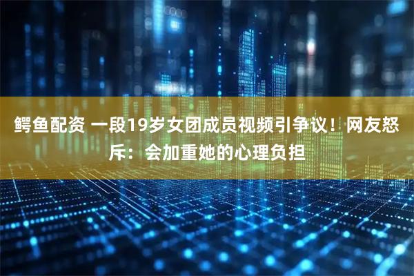 鳄鱼配资 一段19岁女团成员视频引争议！网友怒斥：会加重她的心理负担