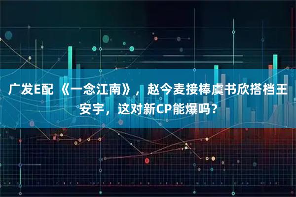 广发E配 《一念江南》，赵今麦接棒虞书欣搭档王安宇，这对新CP能爆吗？