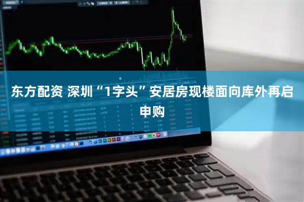东方配资 深圳“1字头”安居房现楼面向库外再启申购
