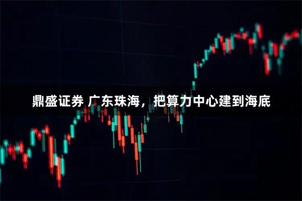 鼎盛证券 广东珠海，把算力中心建到海底