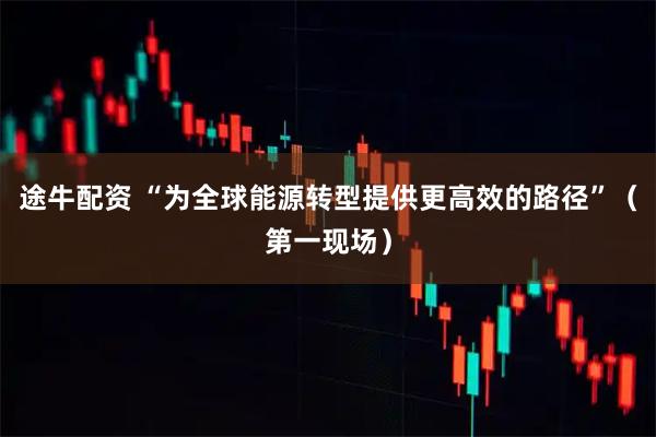 途牛配资 “为全球能源转型提供更高效的路径”（第一现场）